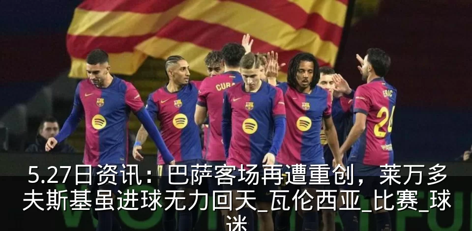 5.27日资讯：巴萨客场再遭重创，莱万多夫斯基虽进球无力回天_瓦伦西亚_比赛_球迷
